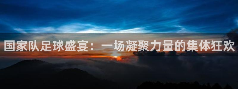 国家队足球盛宴：一场凝聚力量的集体狂欢